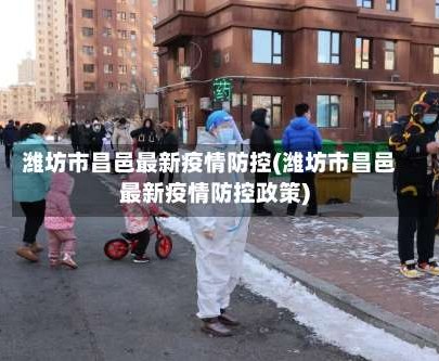 潍坊市昌邑最新疫情防控(潍坊市昌邑最新疫情防控政策)