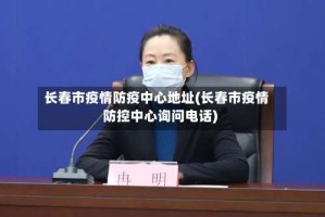长春市疫情防疫中心地址(长春市疫情防控中心询问电话)