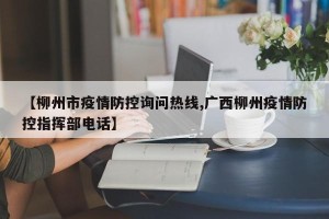 【柳州市疫情防控询问热线,广西柳州疫情防控指挥部电话】