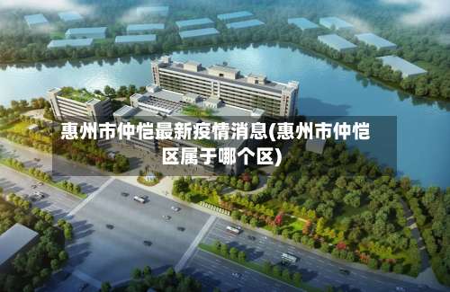 惠州市仲恺最新疫情消息(惠州市仲恺区属于哪个区)-第3张图片