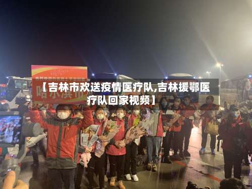 【吉林市欢送疫情医疗队,吉林援鄂医疗队回家视频】-第2张图片