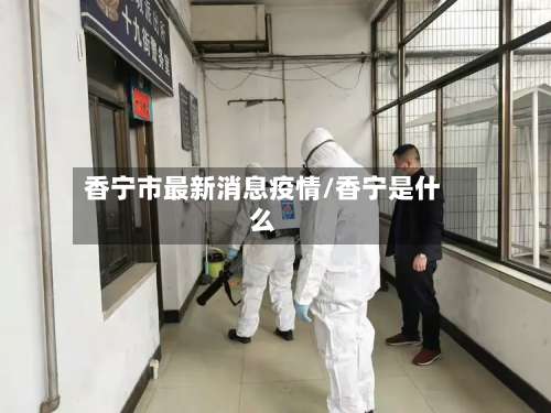 香宁市最新消息疫情/香宁是什么-第1张图片
