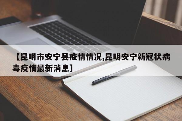 【昆明市安宁县疫情情况,昆明安宁新冠状病毒疫情最新消息】