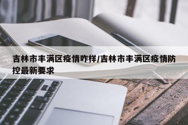 吉林市丰满区疫情咋样/吉林市丰满区疫情防控最新要求