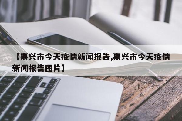 【嘉兴市今天疫情新闻报告,嘉兴市今天疫情新闻报告图片】
