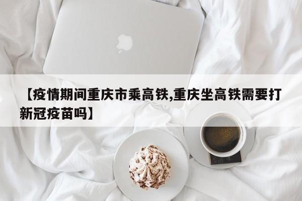 【疫情期间重庆市乘高铁,重庆坐高铁需要打新冠疫苗吗】