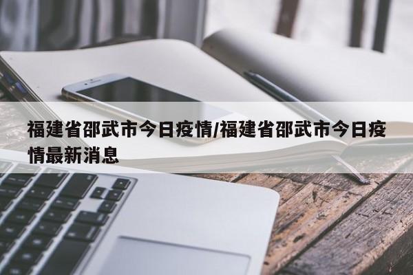 福建省邵武市今日疫情/福建省邵武市今日疫情最新消息