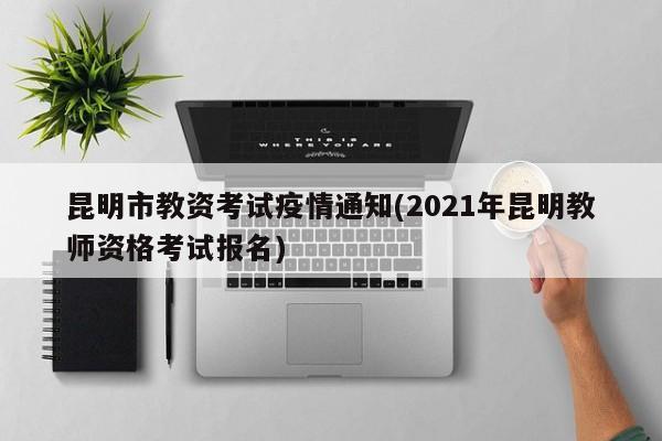 昆明市教资考试疫情通知(2021年昆明教师资格考试报名)