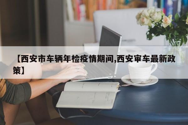 【西安市车辆年检疫情期间,西安审车最新政策】