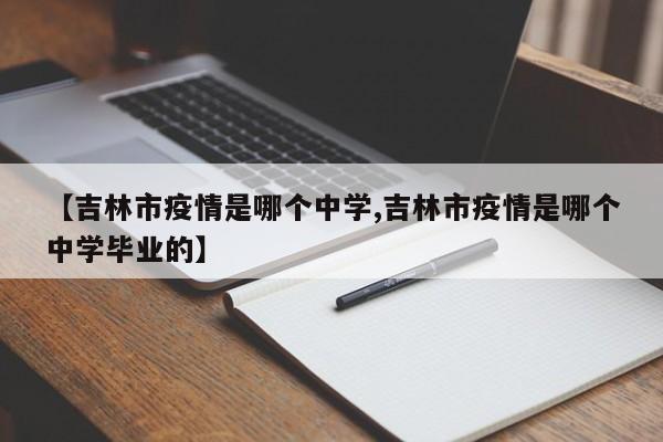 【吉林市疫情是哪个中学,吉林市疫情是哪个中学毕业的】